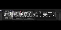 葉海燕聯系方式（關于葉海燕聯系方式的基本情況說明介紹）