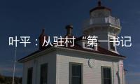葉平：從駐村“第一書記”到村黨委書記