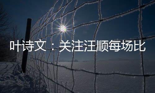 葉詩文：關(guān)注汪順每場比賽 作為老將需慢慢調(diào)狀態(tài)！