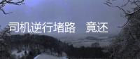 司機逆行堵路   竟還逼迫的哥下跪