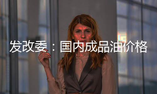 發改委：國內成品油價格未達到調價邊界條件