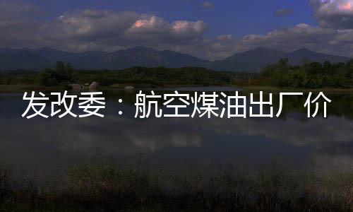 發(fā)改委：航空煤油出廠價(jià)每月一調(diào)