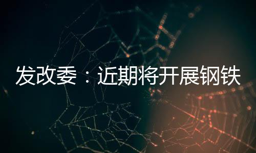 發改委：近期將開展鋼鐵行業化解過剩產能抽查