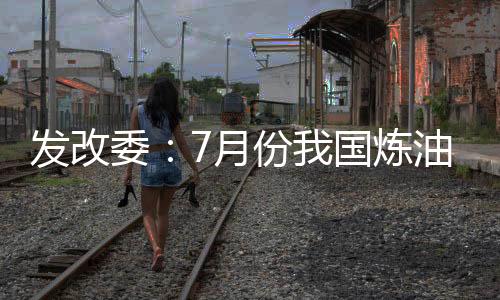 發(fā)改委：7月份我國煉油行業(yè)平穩(wěn)運行
