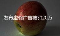 發布虛假廣告被罰20萬元！湖北公布10起“鐵拳”行動典型案例