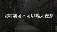 取精前可不可以喝大麥茶揭秘，有沒有用60s便知