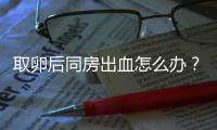 取卵后同房出血怎么辦？有效治療手段就藏在本文中