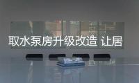 取水泵房升級改造 讓居民喝上干凈放心水