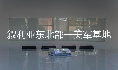 敘利亞東北部一美軍基地發(fā)生爆炸