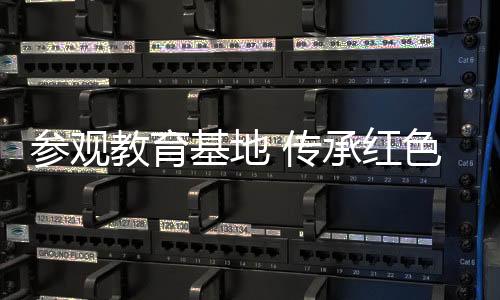 參觀教育基地 傳承紅色精神