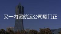又一內(nèi)貿(mào)航運(yùn)公司廈門(mén)正式揭牌