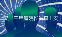 又一三甲原院長被查！安徽醫衛領域成反腐重災區