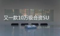 又一款10萬級合資SUV上市 這回誠意滿滿