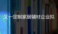 又一定制家居輔材企業擬IPO上市 歐派、好萊客、兔寶寶、莫干山等為其客戶