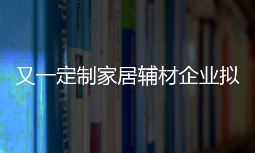 又一定制家居輔材企業擬IPO上市 歐派、好萊客、兔寶寶、莫干山等為其客戶