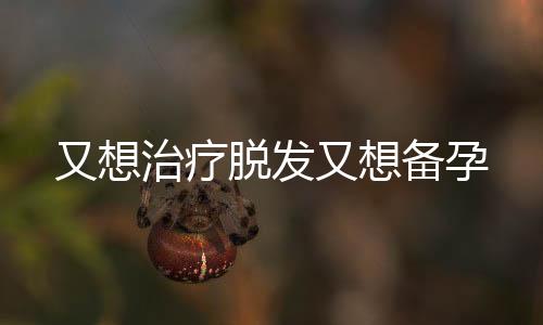 又想治療脫發(fā)又想備孕