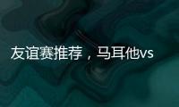 友誼賽推薦，馬耳他vs直布羅陀，魚腩相爭，誰能笑到最后?