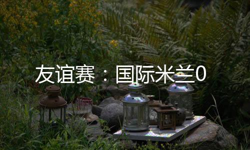 友誼賽：國際米蘭0