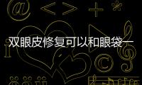 雙眼皮修復(fù)可以和眼袋一起嗎