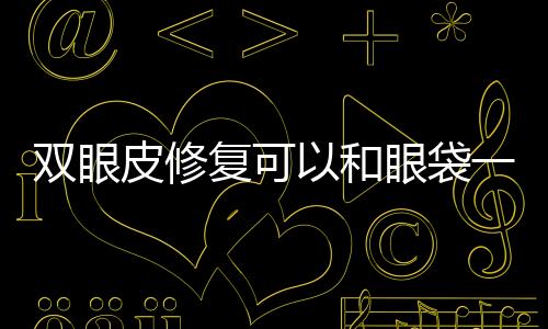 雙眼皮修復可以和眼袋一起嗎