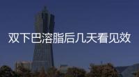 雙下巴溶脂后幾天看見效果 雙下巴溶脂效果是永久的嗎