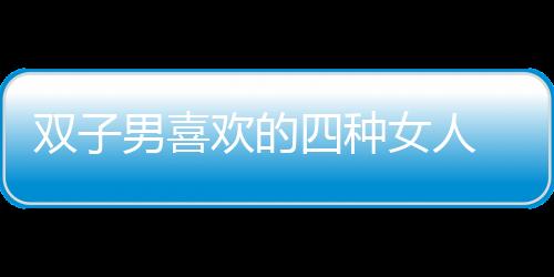 雙子男喜歡的四種女人 雙子男喜歡一個人的表現