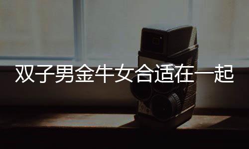 雙子男金牛女合適在一起嗎 雙子男金牛女合適嗎