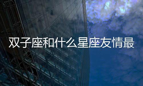 雙子座和什么星座友情最配 雙子座和什么星座是好朋友