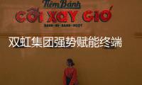 雙虹集團強勢賦能終端 攜手共贏搶占市場先機