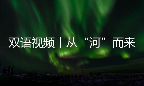 雙語視頻丨從“河”而來——出發！探尋大河文明