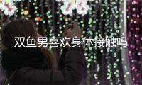 雙魚男喜歡身體接觸嗎