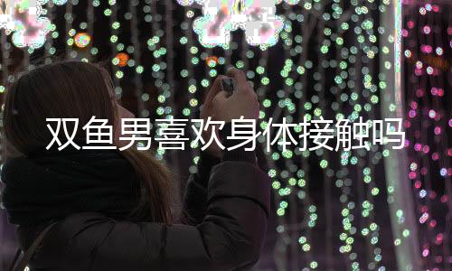 雙魚男喜歡身體接觸嗎