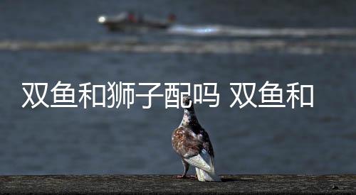 雙魚和獅子配嗎 雙魚和獅子配對(duì)合適嗎