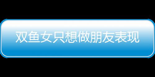 雙魚女只想做朋友表現