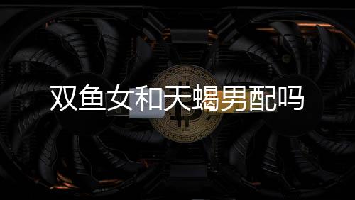 雙魚女和天蝎男配嗎