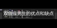 雙魚座男生的優點和缺點 雙魚座男生優點缺點有哪些