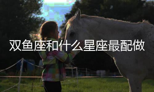 雙魚座和什么星座最配做夫妻 雙魚座最佳婚配星座是什么星座