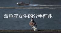 雙魚座女生的分手前兆 雙魚女的分手前兆