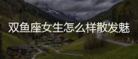 雙魚座女生怎么樣散發魅力 雙魚座女如何魅力四射
