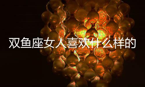 雙魚座女人喜歡什么樣的男人 雙魚座女生喜歡哪種男生