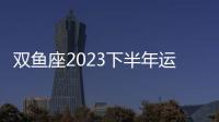 雙魚座2023下半年運勢 雙魚座2023下半年運勢詳解