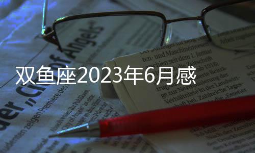 雙魚座2023年6月感情運(yùn)勢 2023年6月雙魚座愛情運(yùn)程詳解