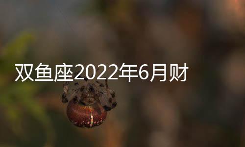 雙魚座2022年6月財富運勢完整版 2022年6月雙魚座財富運勢詳解