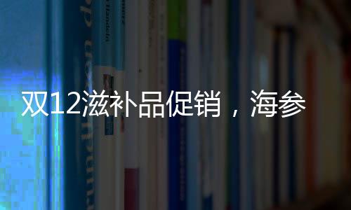 雙12滋補品促銷，海參價格優惠了多少