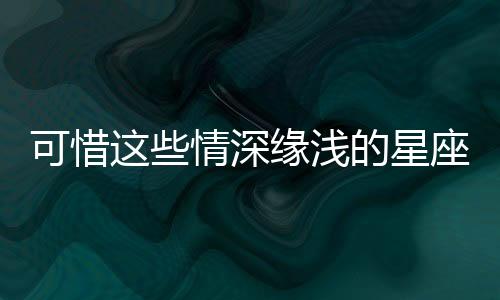 可惜這些情深緣淺的星座組合