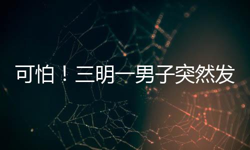 可怕！三明一男子突然發病持柴刀追人