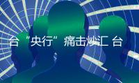 臺“央行”痛擊炒匯 臺幣創(chuàng)13個月來最大跌幅