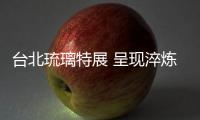 臺北琉璃特展 呈現(xiàn)淬煉后的美麗,行業(yè)資訊
