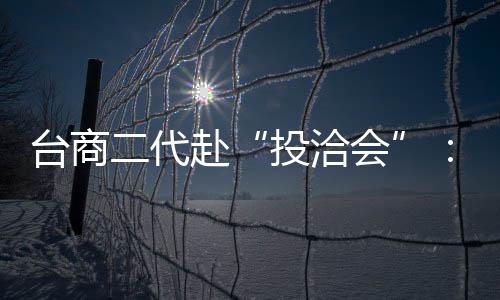 臺商二代赴“投洽會”：共享大陸發展新機遇