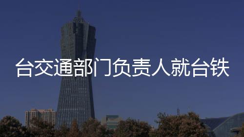 臺交通部門負責人就臺鐵事故道歉